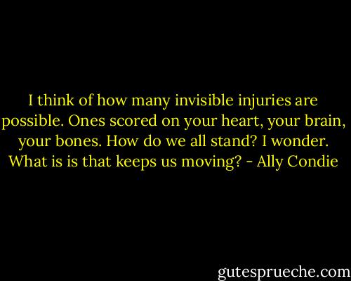 I think of how many invisible injuries are possible. Ones scored on your heart, your brain, your bones. How do we all stand? I wonder. What is is that keeps us moving? - Ally Condie