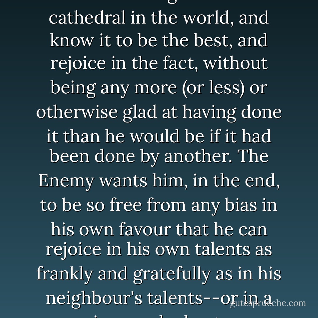 The Enemy wants to bring the man to a state of mind in which he could design the best cathedral in the world, and know it to be the best, and rejoice in the fact, without being any more (or less) or otherwise glad at having done it than he would be if it had been done by another. The Enemy wants him, in the end, to be so free from any bias in his own favour that he can rejoice in his own talents as frankly and gratefully as in his neighbour's talents--or in a sunrise, an elephant, or a waterfall. - C.S. Lewis