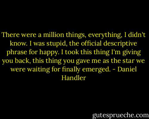 There were a million things, everything, I didn't know. I was stupid, the official descriptive phrase for happy. I took this thing I'm giving you back, this thing you gave me as the star we were waiting for finally emerged. - Daniel Handler