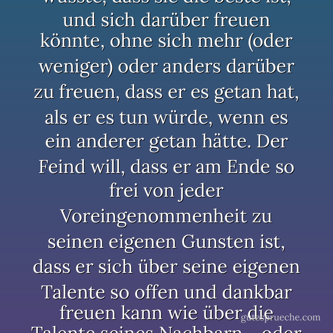 Der Feind will den Menschen in einen Gemütszustand bringen, in dem er die beste Kathedrale der Welt entwerfen könnte und wüsste, dass sie die beste ist, und sich darüber freuen könnte, ohne sich mehr (oder weniger) oder anders darüber zu freuen, dass er es getan hat, als er es tun würde, wenn es ein anderer getan hätte. Der Feind will, dass er am Ende so frei von jeder Voreingenommenheit zu seinen eigenen Gunsten ist, dass er sich über seine eigenen Talente so offen und dankbar freuen kann wie über die Talente seines Nachbarn - oder über einen Sonnenaufgang, einen Elefanten oder einen Wasserfall. - C.S. Lewis<
