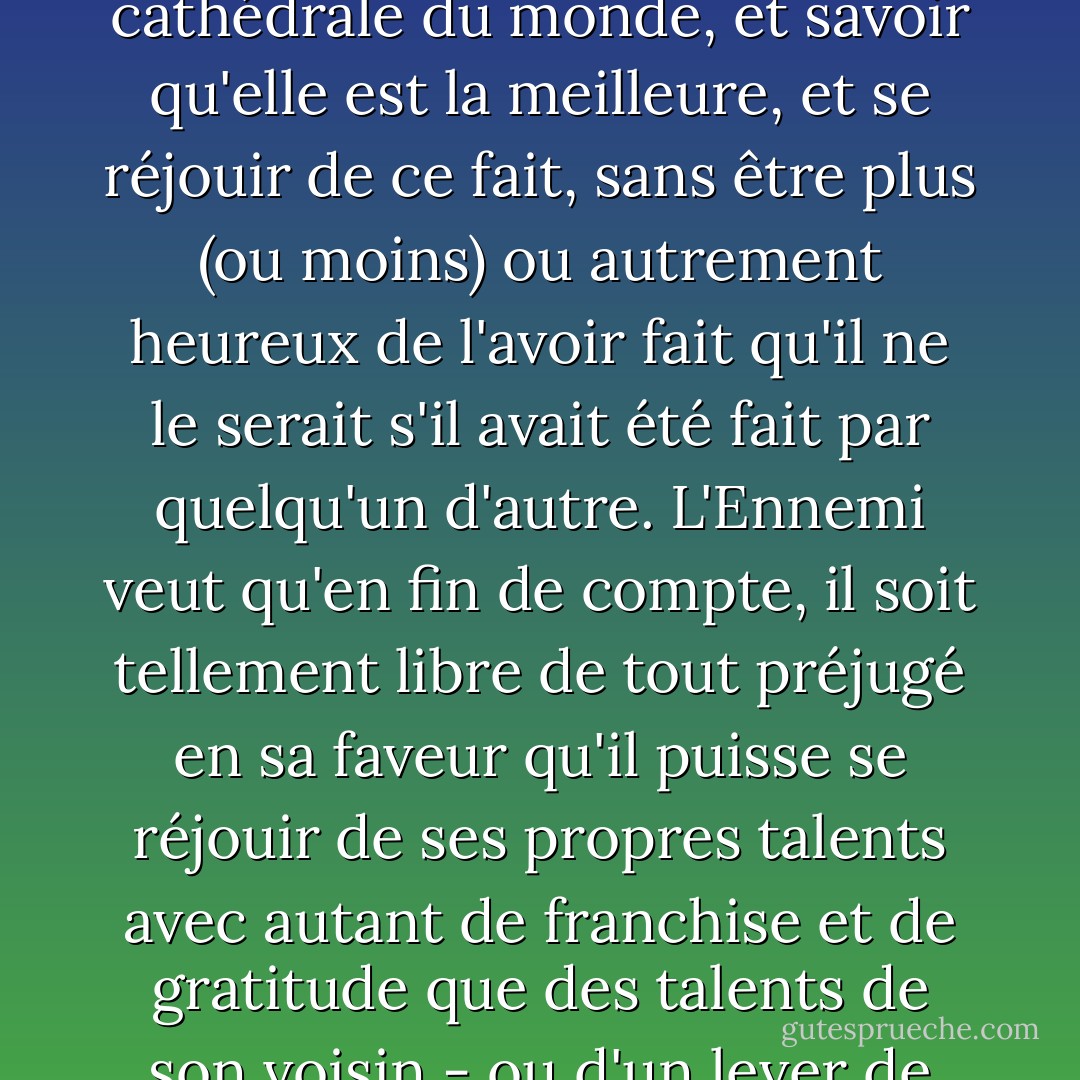 L'Ennemi veut amener l'homme à un état d'esprit dans lequel il pourrait concevoir la meilleure cathédrale du monde, et savoir qu'elle est la meilleure, et se réjouir de ce fait, sans être plus (ou moins) ou autrement heureux de l'avoir fait qu'il ne le serait s'il avait été fait par quelqu'un d'autre. L'Ennemi veut qu'en fin de compte, il soit tellement libre de tout préjugé en sa faveur qu'il puisse se réjouir de ses propres talents avec autant de franchise et de gratitude que des talents de son voisin - ou d'un lever de soleil, d'un éléphant ou d'une chute d'eau. - C.S. Lewis