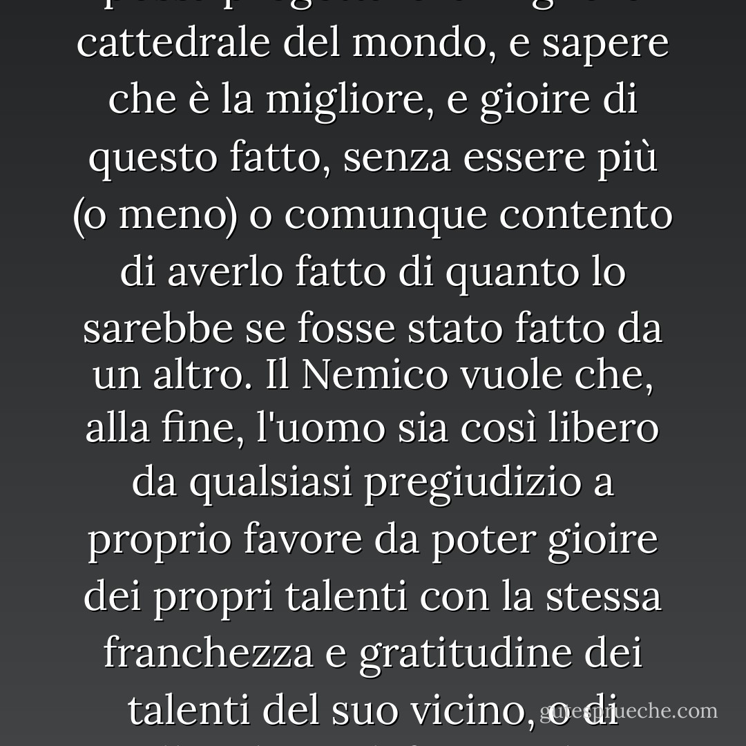 Il Nemico vuole portare l'uomo a uno stato d'animo in cui possa progettare la migliore cattedrale del mondo, e sapere che è la migliore, e gioire di questo fatto, senza essere più (o meno) o comunque contento di averlo fatto di quanto lo sarebbe se fosse stato fatto da un altro. Il Nemico vuole che, alla fine, l'uomo sia così libero da qualsiasi pregiudizio a proprio favore da poter gioire dei propri talenti con la stessa franchezza e gratitudine dei talenti del suo vicino, o di un'alba, di un elefante o di una cascata. - C.S. Lewis