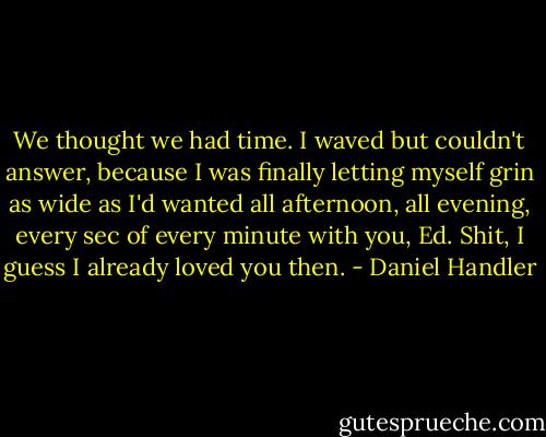 We thought we had time. I waved but couldn't answer, because I was finally letting myself grin as wide as I'd wanted all afternoon, all evening, every sec of every minute with you, Ed. Shit, I guess I already loved you then. - Daniel Handler