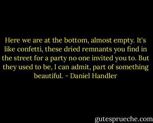Here we are at the bottom, almost empty. It's like confetti, these dried remnants you find in the street for a party no one invited you to. But they used to be, I can admit, part of something beautiful. - Daniel Handler