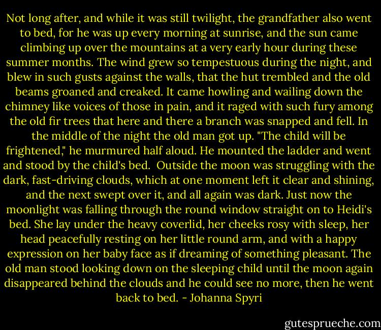 Not long after, and while it was still twilight, the grandfather also went to bed, for he was up every morning at sunrise, and the sun came climbing up over the mountains at a very early hour during these summer months. The wind grew so tempestuous during the night, and blew in such gusts against the walls, that the hut trembled and the old beams groaned and creaked. It came howling and wailing down the chimney like voices of those in pain, and it raged with such fury among the old fir trees that here and there a branch was snapped and fell. In the middle of the night the old man got up. "The child will be frightened," he murmured half aloud. He mounted the ladder and went and stood by the child's bed.<br /><br />Outside the moon was struggling with the dark, fast-driving clouds, which at one moment left it clear and shining, and the next swept over it, and all again was dark. Just now the moonlight was falling through the round window straight on to Heidi's bed. She lay under the heavy coverlid, her cheeks rosy with sleep, her head peacefully resting on her little round arm, and with a happy expression on her baby face as if dreaming of something pleasant. The old man stood looking down on the sleeping child until the moon again disappeared behind the clouds and he could see no more, then he went back to bed. - Johanna Spyri