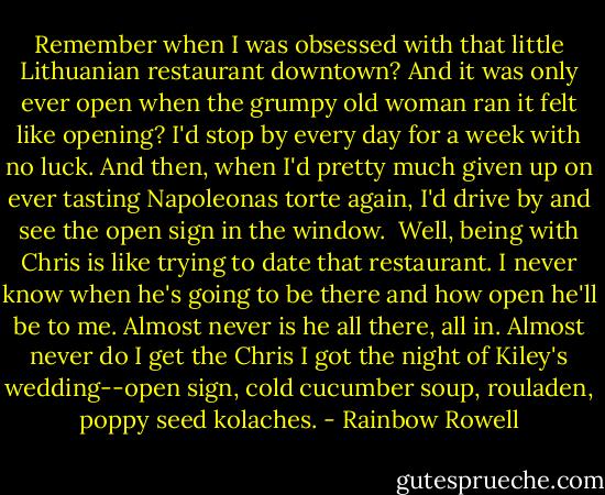 Remember when I was obsessed with that little Lithuanian restaurant downtown? And it was only ever open when the grumpy old woman ran it felt like opening? I'd stop by every day for a week with no luck. And then, when I'd pretty much given up on ever tasting Napoleonas torte again, I'd drive by and see the open sign in the window.<br /><br />Well, being with Chris is like trying to date that restaurant. I never know when he's going to be there and how open he'll be to me. Almost never is he all there, all in. Almost never do I get the Chris I got the night of Kiley's wedding--open sign, cold cucumber soup, rouladen, poppy seed kolaches. - Rainbow Rowell