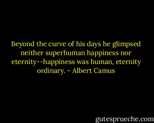 Beyond the curve of his days he glimpsed neither superhuman happiness nor eternity--happiness was human, eternity ordinary. - Albert Camus