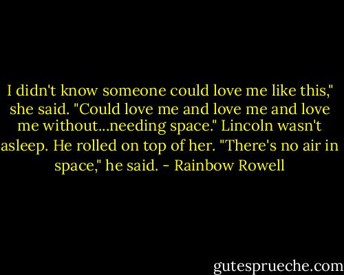 I didn't know someone could love me like this," she said. "Could love me and love me and love me without...needing space."<br />Lincoln wasn't asleep. He rolled on top of her.<br />"There's no air in space," he said. - Rainbow Rowell