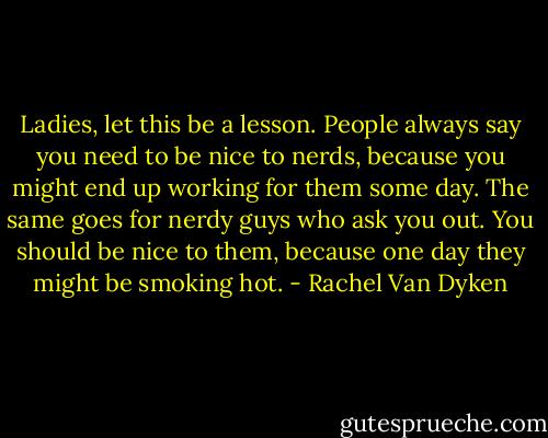 Ladies, let this be a lesson. People always say you need to be nice to nerds, because you might end up working for them some day. The same goes for nerdy guys who ask you out. You should be nice to them, because one day they might be smoking hot. - Rachel Van Dyken