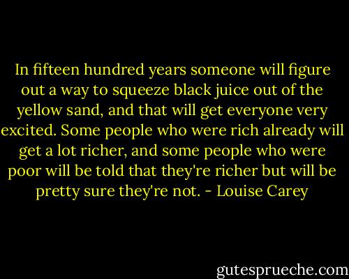 In fifteen hundred years someone will figure out a way to squeeze black juice out of the yellow sand, and that will get everyone very excited. Some people who were rich already will get a lot richer, and some people who were poor will be told that they're richer but will be pretty sure they're not. - Louise Carey
