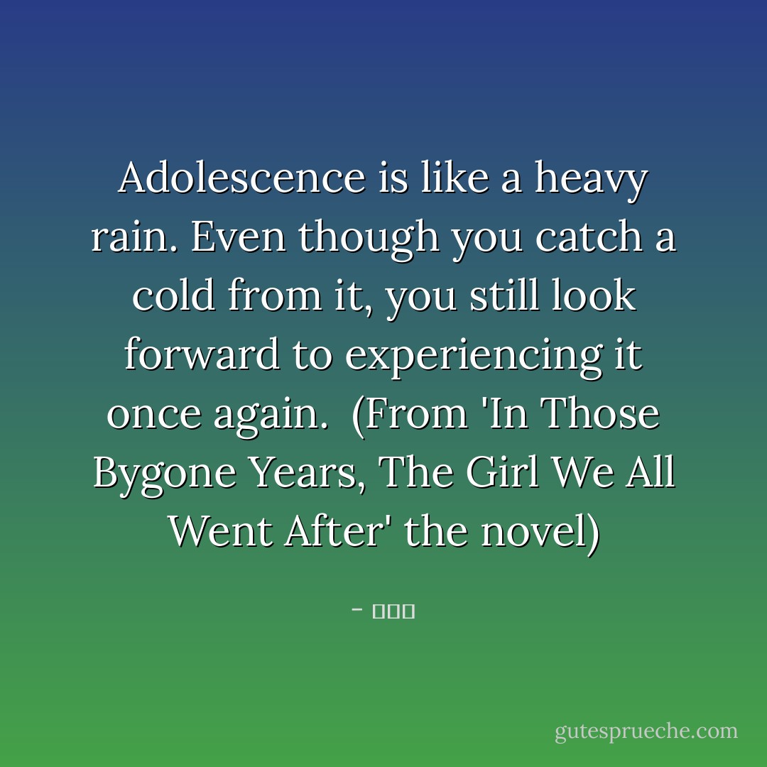 Adolescence is like a heavy rain. Even though you catch a cold from it, you still look forward to experiencing it once again.<br /><br />(From 'In Those Bygone Years, The Girl We All Went After' the novel) - 九把刀
