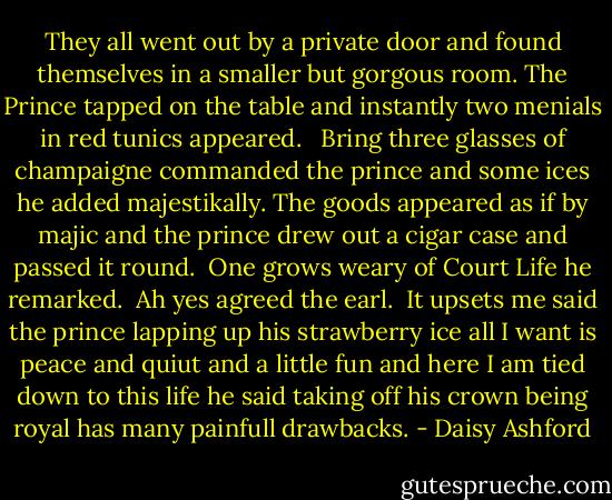 They all went out by a private door and found themselves in a smaller but gorgous room. The Prince tapped on the table and instantly two menials in red tunics appeared. <br /><br />Bring three glasses of champaigne commanded the prince and some ices he added majestikally. The goods appeared as if by majic and the prince drew out a cigar case and passed it round.<br /><br />One grows weary of Court Life he remarked.<br /><br />Ah yes agreed the earl.<br /><br />It upsets me said the prince lapping up his strawberry ice all I want is peace and quiut and a little fun and here I am tied down to this life he said taking off his crown being royal has many painfull drawbacks. - Daisy Ashford