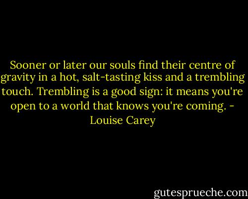 Sooner or later our souls find their centre of gravity in a hot, salt-tasting kiss and a trembling touch. Trembling is a good sign: it means you're open to a world that knows you're coming. - Louise Carey