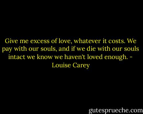 Give me excess of love, whatever it costs. We pay with our souls, and if we die with our souls intact we know we haven't loved enough. - Louise Carey