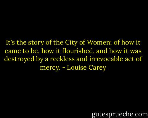 It's the story of the City of Women; of how it came to be, how it flourished, and how it was destroyed by a reckless and irrevocable act of mercy. - Louise Carey