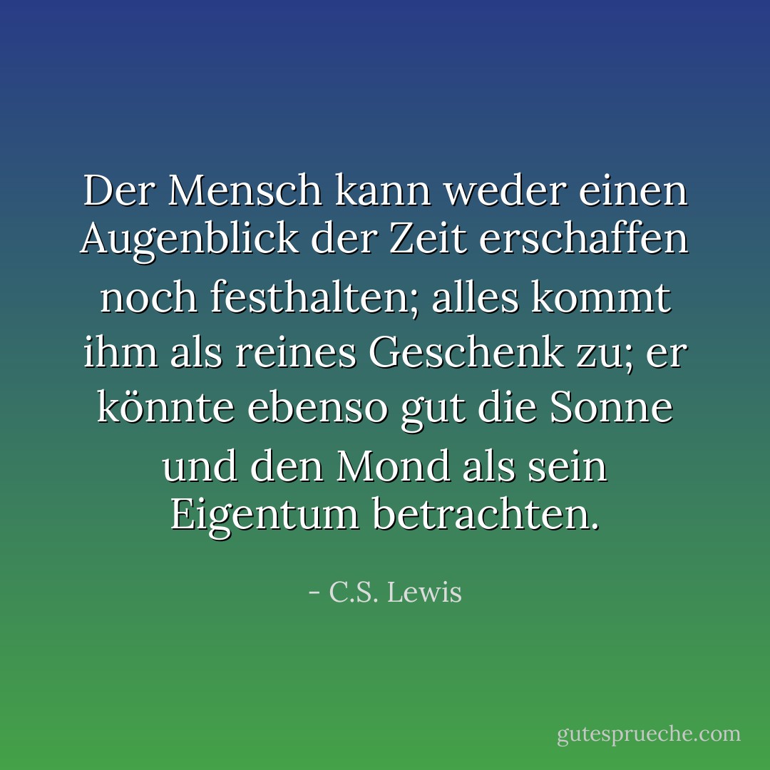 Der Mensch kann weder einen Augenblick der Zeit erschaffen noch festhalten; alles kommt ihm als reines Geschenk zu; er könnte ebenso gut die Sonne und den Mond als sein Eigentum betrachten. - C.S. Lewis<