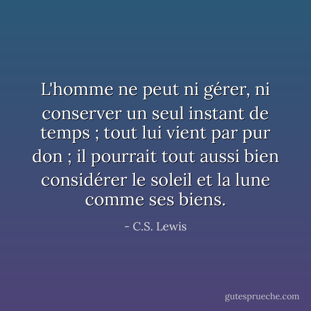 L'homme ne peut ni gérer, ni conserver un seul instant de temps ; tout lui vient par pur don ; il pourrait tout aussi bien considérer le soleil et la lune comme ses biens. - C.S. Lewis