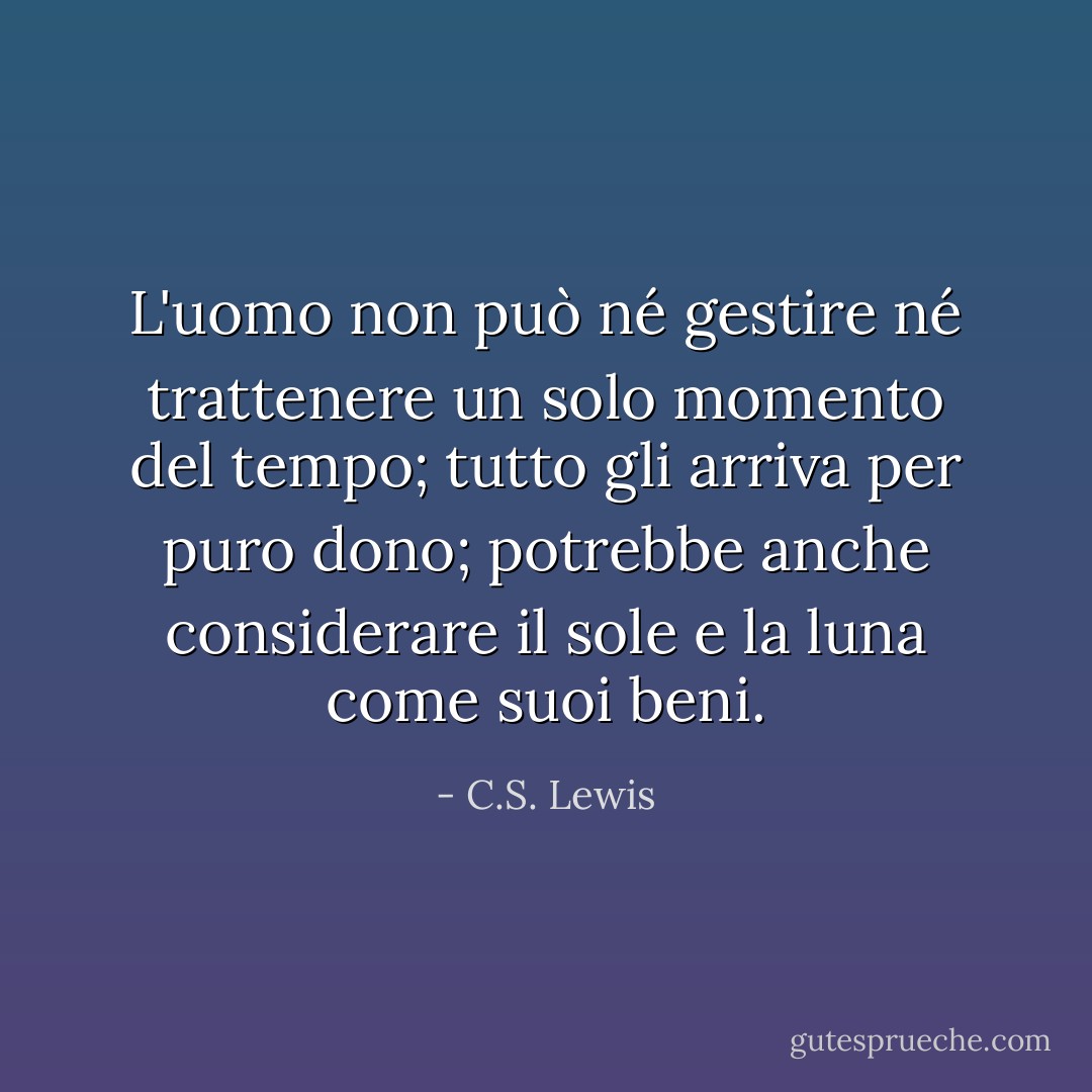 L'uomo non può né gestire né trattenere un solo momento del tempo; tutto gli arriva per puro dono; potrebbe anche considerare il sole e la luna come suoi beni. - C.S. Lewis