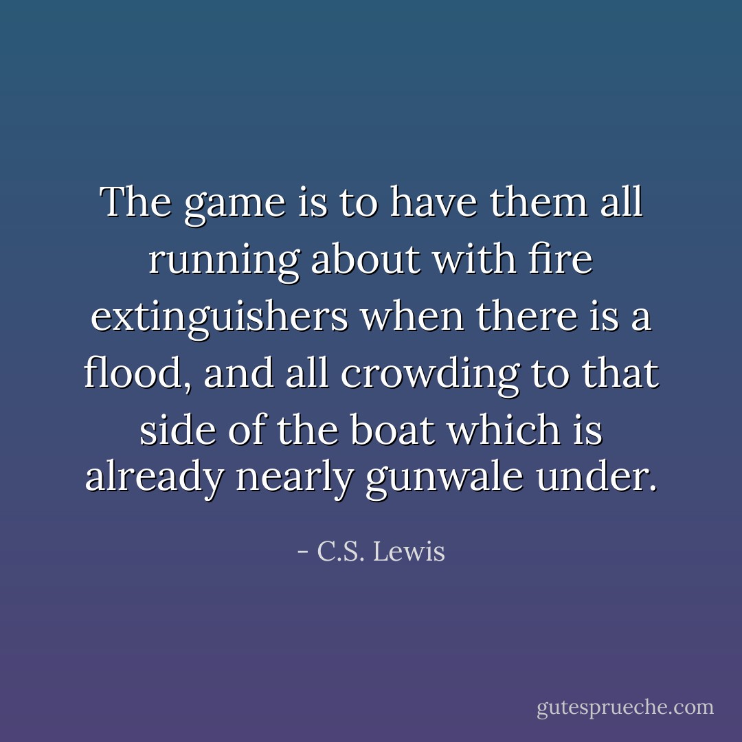 The game is to have them all running about with fire extinguishers when there is a flood, and all crowding to that side of the boat which is already nearly gunwale under. - C.S. Lewis