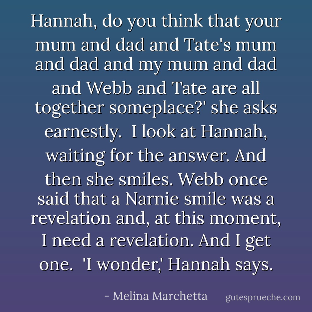 Hannah, do you think that your mum and dad and Tate's mum and dad and my mum and dad and Webb and Tate are all together someplace?' she asks earnestly.<br /> I look at Hannah, waiting for the answer. And then she smiles. Webb once said that a Narnie smile was a revelation and, at this moment, I need a revelation. And I get one.<br /> 'I wonder,' Hannah says. - Melina Marchetta