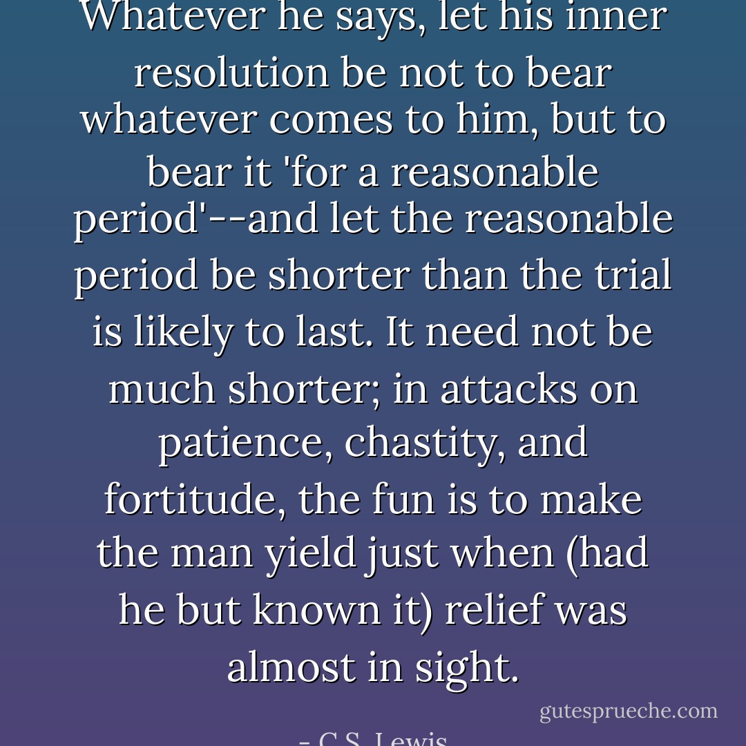 Whatever he says, let his inner resolution be not to bear whatever comes to him, but to bear it 'for a reasonable period'--and let the reasonable period be shorter than the trial is likely to last. It need not be much shorter; in attacks on patience, chastity, and fortitude, the fun is to make the man yield just when (had he but known it) relief was almost in sight. - C.S. Lewis
