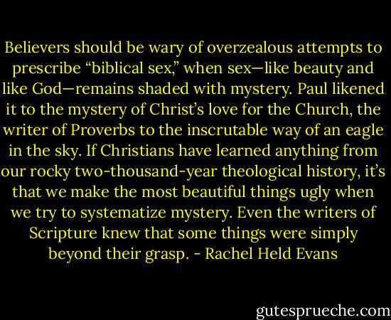 Believers should be wary of overzealous attempts to prescribe “biblical sex,” when sex—like beauty and like God—remains shaded with mystery. Paul likened it to the mystery of Christ’s love for the Church, the writer of Proverbs to the inscrutable way of an eagle in the sky. If Christians have learned anything from our rocky two-thousand-year theological history, it’s that we make the most beautiful things ugly when we try to systematize mystery. Even the writers of Scripture knew that some things were simply beyond their grasp. - Rachel Held Evans