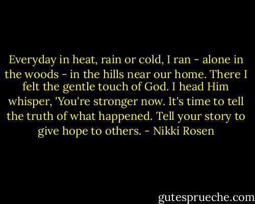 Everyday in heat, rain or cold, I ran - alone in the woods - in the hills near our home. There I felt the gentle touch of God. I head Him whisper, 'You're stronger now. It's time to tell the truth of what happened. Tell your story to give hope to others. - Nikki Rosen