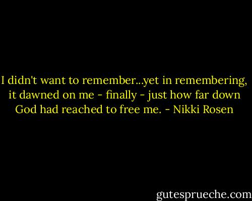 I didn't want to remember...yet in remembering, it dawned on me - finally - just how far down God had reached to free me. - Nikki Rosen