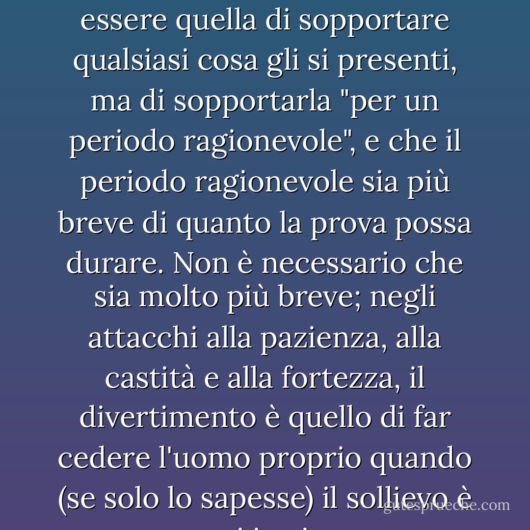 Qualunque cosa dica, la sua risoluzione interiore non deve essere quella di sopportare qualsiasi cosa gli si presenti, ma di sopportarla "per un periodo ragionevole", e che il periodo ragionevole sia più breve di quanto la prova possa durare. Non è necessario che sia molto più breve; negli attacchi alla pazienza, alla castità e alla fortezza, il divertimento è quello di far cedere l'uomo proprio quando (se solo lo sapesse) il sollievo è quasi in vista. - C.S. Lewis