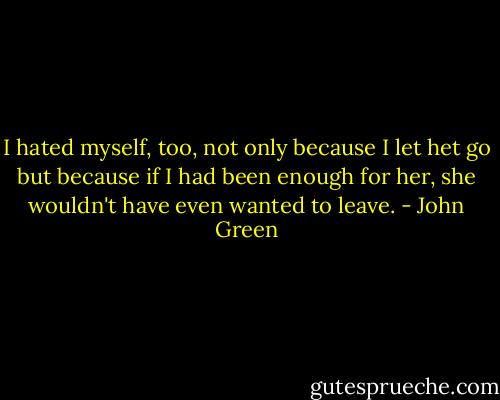 I hated myself, too, not only because I let het go but because if I had been enough for her, she wouldn't have even wanted to leave. - John Green