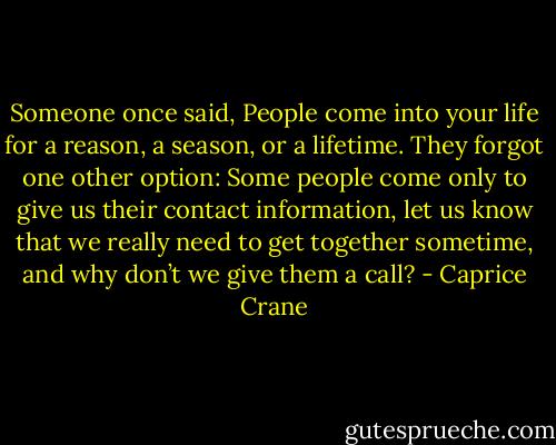 Someone once said, People come into your life for a reason, a season, or a lifetime. They forgot one other option: Some people come only to give us their contact information, let us know that we really need to get together sometime, and why don’t we give them a call? - Caprice Crane