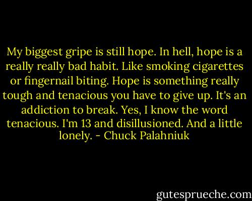 My biggest gripe is still hope. In hell, hope is a really really bad habit. Like smoking cigarettes or fingernail biting. Hope is something really tough and tenacious you have to give up. It's an addiction to break. Yes, I know the word tenacious. I'm 13 and disillusioned. And a little lonely. - Chuck Palahniuk