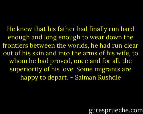 He knew that his father had finally run hard enough and long enough to wear down the frontiers between the worlds, he had run clear out of his skin and into the arms of his wife, to whom he had proved, once and for all, the superiority of his love. Some migrants are happy to depart. - Salman Rushdie