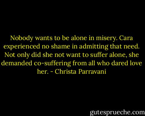 Nobody wants to be alone in misery. Cara experienced no shame in admitting that need. Not only did she not want to suffer alone, she demanded co-suffering from all who dared love her. - Christa Parravani