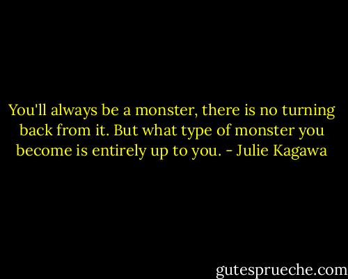 You'll always be a monster, there is no turning back from it. But what type of monster you become is entirely up to you. - Julie Kagawa