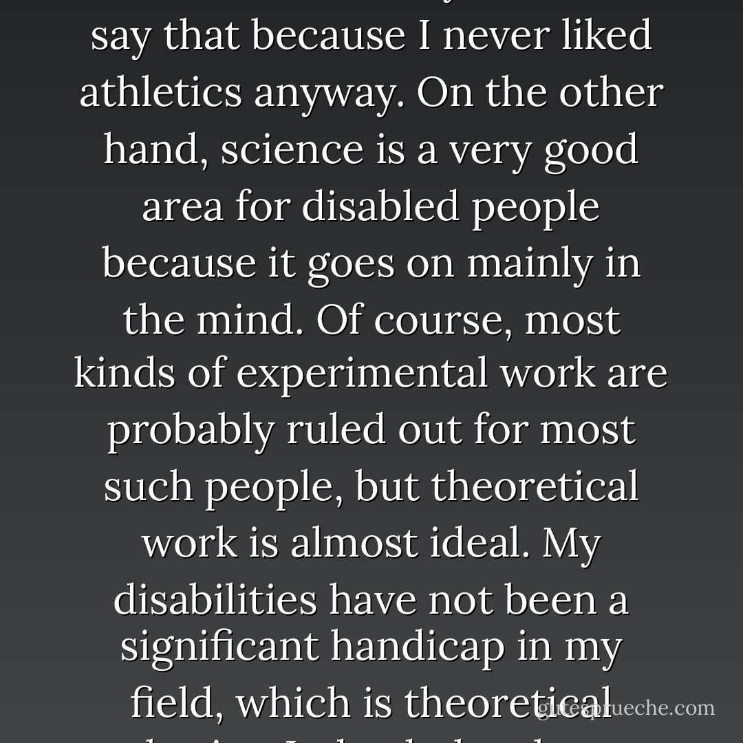 If you are disabled, it is probably not your fault, but it is no good blaming the world or expecting it to take pity on you. One has to have a positive attitude and must make the best of the situation that one finds oneself in; if one is physically disabled, one cannot afford to be psychologically disabled as well. In my opinion, one should concentrate on activities in which one's physical disability will not present a serious handicap. I am afraid that Olympic Games for the disabled do not appeal to me, but it is easy for me to say that because I never liked athletics anyway. On the other hand, science is a very good area for disabled people because it goes on mainly in the mind. Of course, most kinds of experimental work are probably ruled out for most such people, but theoretical work is almost ideal. My disabilities have not been a significant handicap in my field, which is theoretical physics. Indeed, they have helped me in a way by shielding me from lecturing and administrative work that I would otherwise have been involved in. I have managed, however, only because of the large amount of help I have received from my wife, children, colleagues and students. I find that people in general are very ready to help, but you should encourage them to feel that their efforts to aid you are worthwhile by doing as well as you possibly can. - Stephen Hawking
