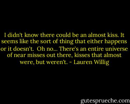I didn't know there could be an almost kiss. It seems like the sort of thing that either happens or it doesn't. <br />Oh no... There's an entire universe of near misses out there, kisses that almost were, but weren't. - Lauren Willig
