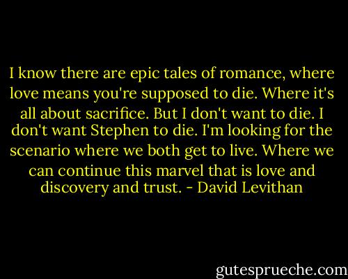 I know there are epic tales of romance, where love means you're supposed to die. Where it's all about sacrifice. But I don't want to die. I don't want Stephen to die. I'm looking for the scenario where we both get to live. Where we can continue this marvel that is love and discovery and trust. - David Levithan