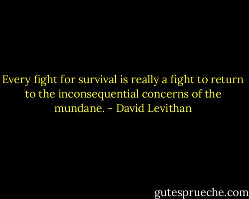 Every fight for survival is really a fight to return to the inconsequential concerns of the mundane. - David Levithan