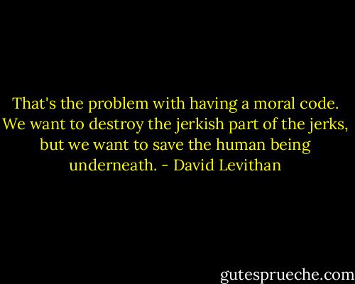 That's the problem with having a moral code. We want to destroy the jerkish part of the jerks, but we want to save the human being underneath. - David Levithan