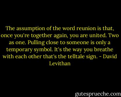 The assumption of the word reunion is that, once you're together again, you are united. Two as one. Pulling close to someone is only a temporary symbol. It's the way you breathe with each other that's the telltale sign. - David Levithan
