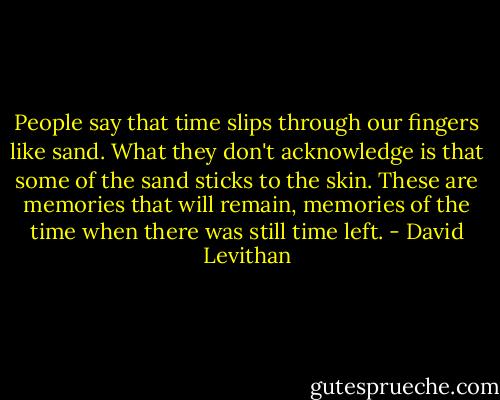 People say that time slips through our fingers like sand. What they don't acknowledge is that some of the sand sticks to the skin. These are memories that will remain, memories of the time when there was still time left. - David Levithan
