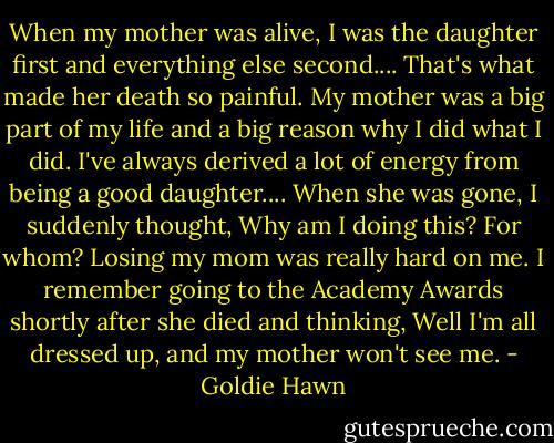 When my mother was alive, I was the daughter first and everything else second.... That's what made her death so painful. My mother was a big part of my life and a big reason why I did what I did. I've always derived a lot of energy from being a good daughter.... When she was gone, I suddenly thought, Why am I doing this? For whom? Losing my mom was really hard on me. I remember going to the Academy Awards shortly after she died and thinking, Well I'm all dressed up, and my mother won't see me. - Goldie Hawn