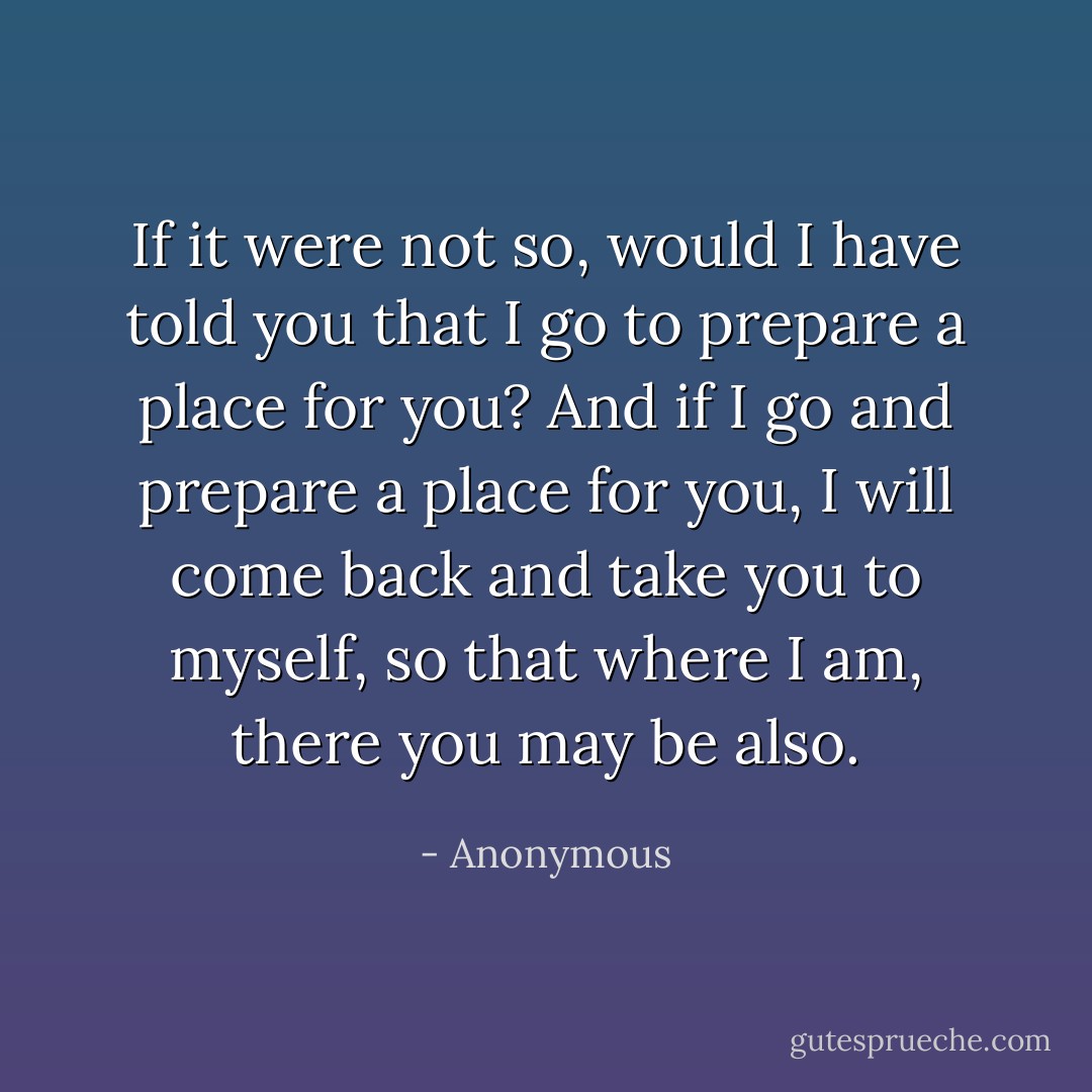 If it were not so, would I have told you that I go to prepare a place for you? And if I go and prepare a place for you, I will come back and take you to myself, so that where I am, there you may be also. - Anonymous