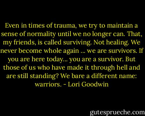 Even in times of trauma, we try to maintain a sense of normality until we no longer can. That, my friends, is called surviving. Not healing. We never become whole again ... we are survivors. If you are here today... you are a survivor. But those of us who have made it through hell and are still standing? We bare a different name: warriors. - Lori Goodwin