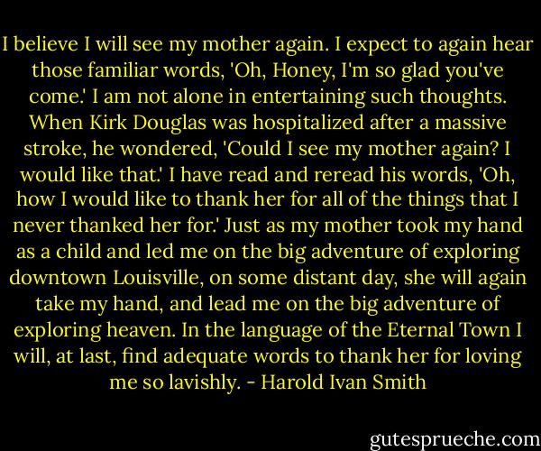 I believe I will see my mother again. I expect to again hear those familiar words, 'Oh, Honey, I'm so glad you've come.' I am not alone in entertaining such thoughts. When Kirk Douglas was hospitalized after a massive stroke, he wondered, 'Could I see my mother again? I would like that.' I have read and reread his words, 'Oh, how I would like to thank her for all of the things that I never thanked her for.' Just as my mother took my hand as a child and led me on the big adventure of exploring downtown Louisville, on some distant day, she will again take my hand, and lead me on the big adventure of exploring heaven. In the language of the Eternal Town I will, at last, find adequate words to thank her for loving me so lavishly. - Harold Ivan Smith