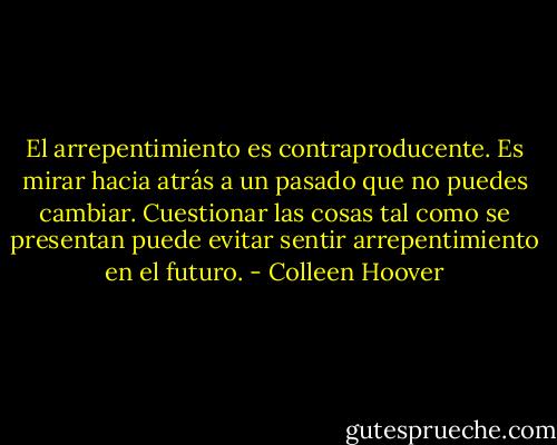 El arrepentimiento es contraproducente. Es mirar hacia atrás a un pasado que no puedes cambiar. Cuestionar las cosas tal como se presentan puede evitar sentir arrepentimiento en el futuro. - Colleen Hoover