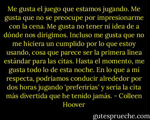 Me gusta el juego que estamos jugando. Me gusta que no se preocupe por impresionarme con la cena. Me gusta no tener ni idea de a dónde nos dirigimos. Incluso me gusta que no me hiciera un cumplido por lo que estoy usando, cosa que parece ser la primera línea estándar para las citas. Hasta el momento, me gusta todo lo de esta noche. En lo que a mí respecta, podríamos conducir alrededor por dos horas jugando 'preferirías' y sería la cita más divertida que he tenido jamás. - Colleen Hoover
