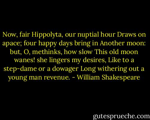 Now, fair Hippolyta, our nuptial hour<br />Draws on apace; four happy days bring in<br />Another moon: but, O, methinks, how slow<br />This old moon wanes! she lingers my desires,<br />Like to a step-dame or a dowager<br />Long withering out a young man revenue. - William Shakespeare