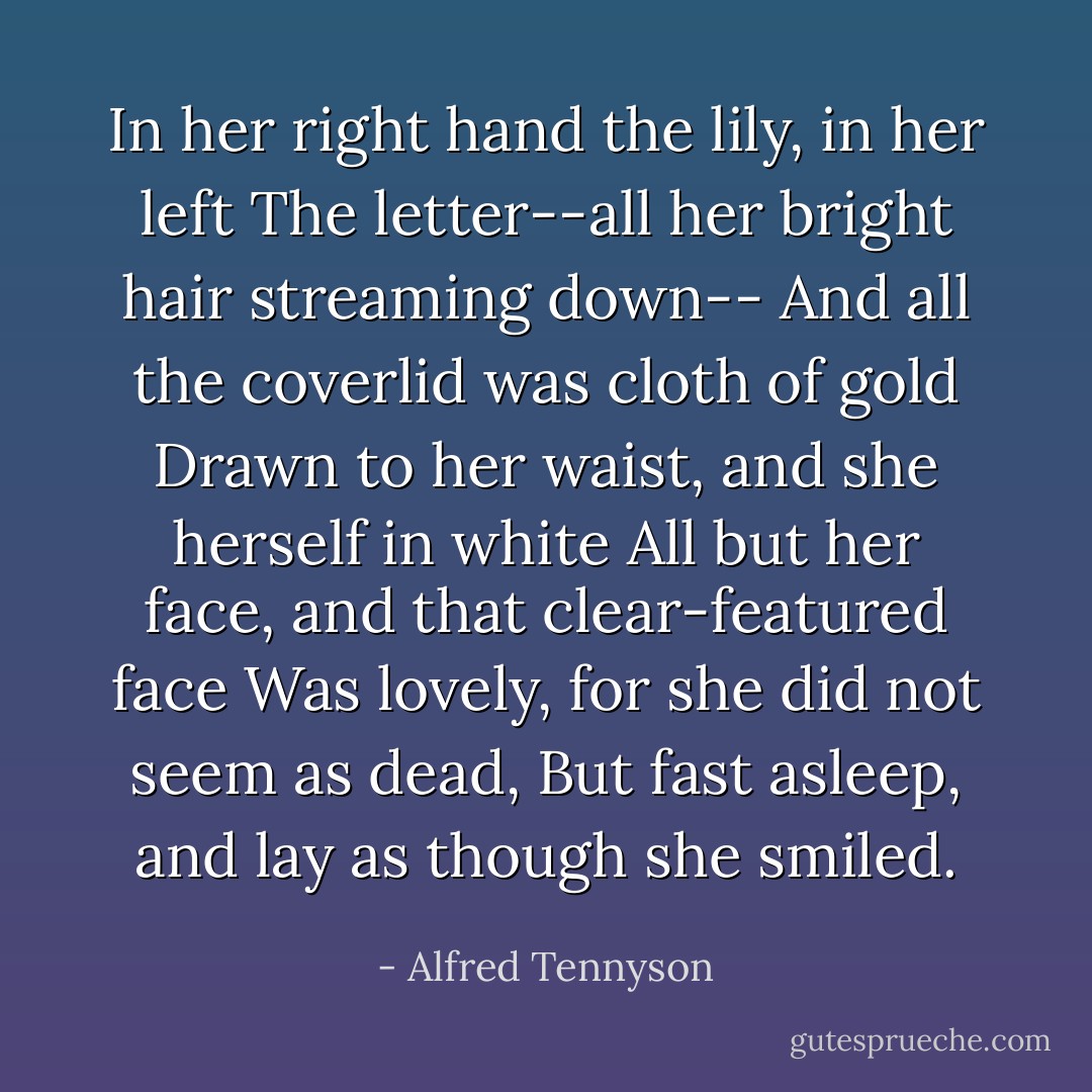 In her right hand the lily, in her left<br />The letter--all her bright hair streaming down--<br />And all the coverlid was cloth of gold<br />Drawn to her waist, and she herself in white<br />All but her face, and that clear-featured face<br />Was lovely, for she did not seem as dead,<br />But fast asleep, and lay as though she smiled. - Alfred Tennyson